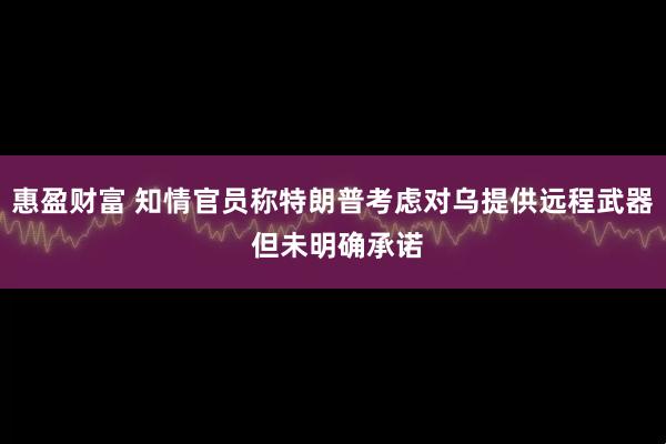 惠盈财富 知情官员称特朗普考虑对乌提供远程武器 但未明确承诺