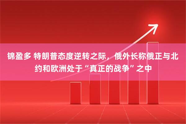 锦盈多 特朗普态度逆转之际，俄外长称俄正与北约和欧洲处于“真正的战争”之中