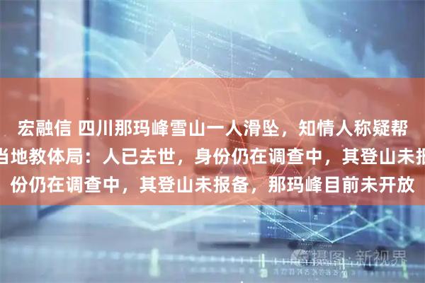 宏融信 四川那玛峰雪山一人滑坠，知情人称疑帮人拍照脚被冰爪绊倒，当地教体局：人已去世，身份仍在调查中，其登山未报备，那玛峰目前未开放