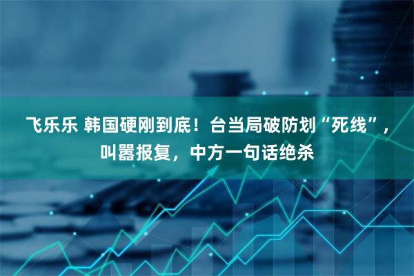 飞乐乐 韩国硬刚到底！台当局破防划“死线”，叫嚣报复，中方一句话绝杀