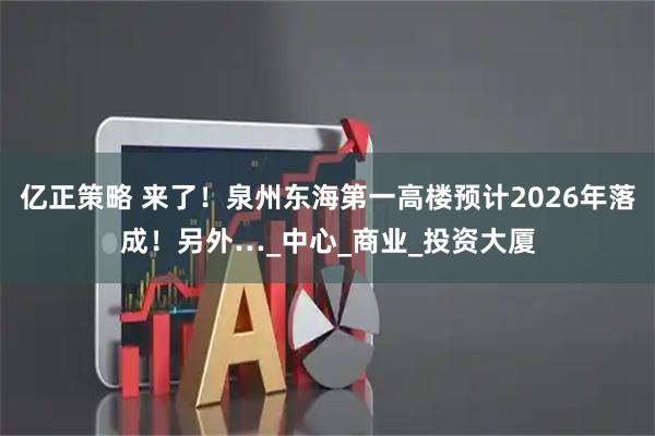 亿正策略 来了！泉州东海第一高楼预计2026年落成！另外…_中心_商业_投资大厦