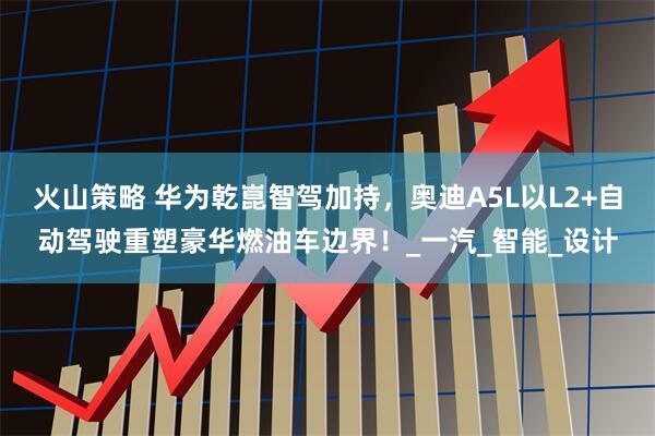 火山策略 华为乾崑智驾加持，奥迪A5L以L2+自动驾驶重塑豪华燃油车边界！_一汽_智能_设计