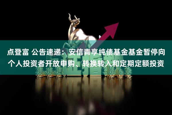 点登富 公告速递：安信青享纯债基金基金暂停向个人投资者开放申购、转换转入和定期定额投资