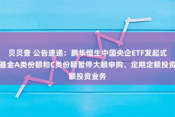 贝贝查 公告速递：鹏华恒生中国央企ETF发起式联接基金A类份额和C类份额暂停大额申购、定期定额投资业务