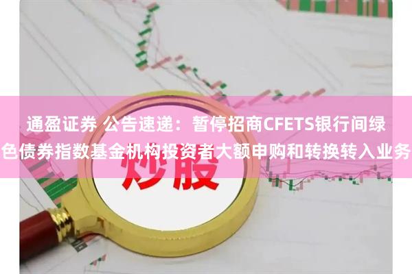 通盈证券 公告速递：暂停招商CFETS银行间绿色债券指数基金机构投资者大额申购和转换转入业务