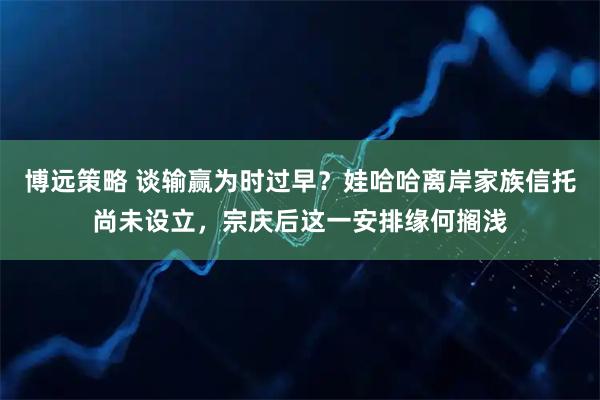 博远策略 谈输赢为时过早?娃哈哈离岸家族信托尚未设立,宗庆后这一安排缘何搁浅
